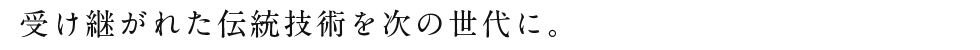 受け継がれた伝統技術を次の世代に。