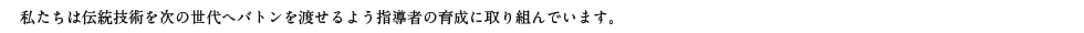 私たちは伝統技術を次の世代へバトンを渡せるよう指導者の指導に取り組んでいます。